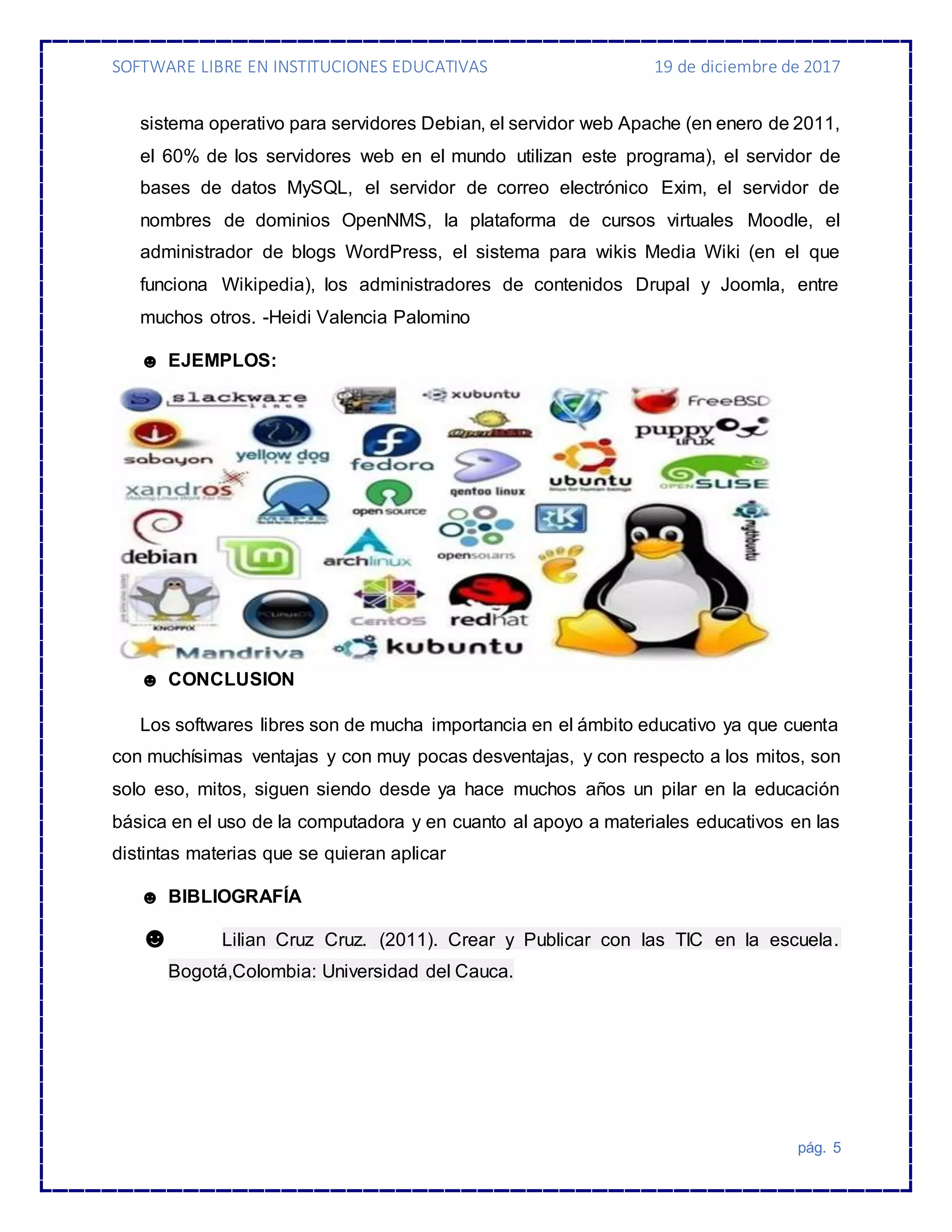 SOFTWARE LIBRE EN INSTITUCIONES EDUCATIVAS 19 de diciembre de 2017
pág. 5
sistema operativo para servidores Debian, el servidor web Apache (en enero de 2011,
el 60% de los servidores web en el mundo utilizan este programa), el servidor de
bases de datos MySQL, el servidor de correo electrónico Exim, el servidor de
nombres de dominios OpenNMS, la plataforma de cursos virtuales Moodle, el
administrador de blogs WordPress, el sistema para wikis Media Wiki (en el que
funciona Wikipedia), los administradores de contenidos Drupal y Joomla, entre
muchos otros. -Heidi Valencia Palomino
☻ EJEMPLOS:
☻ CONCLUSION
Los softwares libres son de mucha importancia en el ámbito educativo ya que cuenta
con muchísimas ventajas y con muy pocas desventajas, y con respecto a los mitos, son
solo eso, mitos, siguen siendo desde ya hace muchos años un pilar en la educación
básica en el uso de la computadora y en cuanto al apoyo a materiales educativos en las
distintas materias que se quieran aplicar
☻ BIBLIOGRAFÍA
☻ Lilian Cruz Cruz. (2011). Crear y Publicar con las TIC en la escuela.
Bogotá,Colombia: Universidad del Cauca.
 
