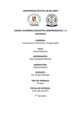 UNIVERSIDAD ESTATAL DE MILAGRO
UNIDAD ACADÉMICA EDUCATIVA SEMIPRESENCIAL Y A
DISTANCIA
CARRERA:
Licenciatura en informática y Programación
Tema:
Emprendimiento
INTEGRANTES:
Silvia Rossignoli Ramírez
ASIGNATURA:
Emprendimiento
DOCENTE:
Ing. Amalyn Mayorga.
TIPO DE TRABAJO:
Ensayo
FECHA DE ENTREGA:
6 de Julio del 2013
7mo
Semestre
 