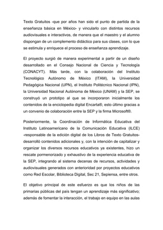 Texto Gratuitos -que por años han sido el punto de partida de la
enseñanza básica en México- y vincularlo con distintos recursos
audiovisuales e interactivos, de manera que el maestro y el alumno
dispongan de un complemento didáctico para sus clases, con lo que
se estimula y enriquece el proceso de enseñanza aprendizaje.

El proyecto surgió de manera experimental a partir de un diseño
desarrollado en el Consejo Nacional de Ciencia y Tecnología
(CONACYT).     Más    tarde,     con   la   colaboración    del   Instituto
Tecnológico    Autónomo     de     México    (ITAM),   la    Universidad
Pedagógica Nacional (UPN), el Instituto Politécnico Nacional (IPN),
la Universidad Nacional Autónoma de México (UNAM) y la SEP, se
construyó un prototipo al que se incorporaron inicialmente los
contenidos de la enciclopedia digital Encarta®, esto último gracias a
un convenio de colaboración entre la SEP y la firma Microsoft®.

Posteriormente, la Coordinación de Informática Educativa del
Instituto Latinoamericano de la Comunicación Educativa (ILCE)
-responsable de la edición digital de los Libros de Texto Gratuitos-
desarrolló contenidos adicionales y, con la intención de capitalizar y
organizar los diversos recursos educativos ya existentes, hizo un
rescate pormenorizado y exhaustivo de la experiencia educativa de
la SEP, integrando al sistema decenas de recursos, actividades y
audiovisuales generados con anterioridad por proyectos educativos
como Red Escolar, Biblioteca Digital, Sec 21, Sepiensa, entre otros.

El objetivo principal de este esfuerzo es que los niños de las
primarias públicas del país tengan un aprendizaje más significativo;
además de fomentar la interacción, el trabajo en equipo en las aulas
 