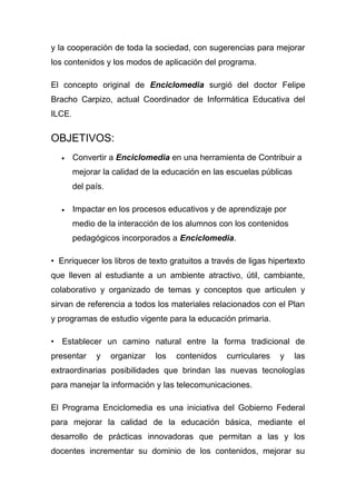 y la cooperación de toda la sociedad, con sugerencias para mejorar
los contenidos y los modos de aplicación del programa.

El concepto original de Enciclomedia surgió del doctor Felipe
Bracho Carpizo, actual Coordinador de Informática Educativa del
ILCE.

OBJETIVOS:
  •     Convertir a Enciclomedia en una herramienta de Contribuir a
        mejorar la calidad de la educación en las escuelas públicas
        del país.

  •     Impactar en los procesos educativos y de aprendizaje por
        medio de la interacción de los alumnos con los contenidos
        pedagógicos incorporados a Enciclomedia.

• Enriquecer los libros de texto gratuitos a través de ligas hipertexto
que lleven al estudiante a un ambiente atractivo, útil, cambiante,
colaborativo y organizado de temas y conceptos que articulen y
sirvan de referencia a todos los materiales relacionados con el Plan
y programas de estudio vigente para la educación primaria.

• Establecer un camino natural entre la forma tradicional de
presentar     y     organizar   los   contenidos   curriculares   y   las
extraordinarias posibilidades que brindan las nuevas tecnologías
para manejar la información y las telecomunicaciones.

El Programa Enciclomedia es una iniciativa del Gobierno Federal
para mejorar la calidad de la educación básica, mediante el
desarrollo de prácticas innovadoras que permitan a las y los
docentes incrementar su dominio de los contenidos, mejorar su
 