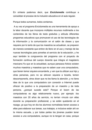 En síntesis podemos decir, que Enciclomedia contribuye a
consolidar el proceso de la inclusión educativa en el aula regular.

Porque todos sumamos, todos contamos.

A su vez el programa Enciclomedia es una herramienta de apoyo a
la labor docente que incorpora múltiples recursos multimedia a los
contenidos de los libros de texto gratuitos y articula diferentes
programas educativos que promueven el uso de las tecnologías de
la información y la comunicación en el salón de clases y que
requiere por lo tanto de que los maestros se actualicen, se preparen
de manera constante que entren de lleno en el uso y manejo de las
nuevas tecnologías para ponerlas al servicio de la educaciòn, y he
aquí tambièn la congruencia del programa con el proyecto de
formación continua del cuerpo docente que integra el magisterio
mexicano.Ya que en la actualidad, aunque parezaca ficticio existen
muchos maestros y maestras que no saben usar una computadora,
que tienen temor siquiera encenderla, y ven que la utilizan sus hijo y
otras personas, pero no se atreven siquiera a tocarla, temen
descomponerla, otros dicen que no les llama la atenciòn, y no tiene
idea de lo que una computadora con conexión a Internet puede
ofrecer de positivo a la preparación de un maestro y de toda
persona,   ¿porquè    sucede    esto?   Porque    el   boom   de      las
computadoras es algo relativamente nuevo, por ejemplo :los
maestros con 20 años de servicio, no tenìan vìnculo con ellas
durante su preparaciòn profesional, y se estàn quedando en el
rezago, ya que hoy en dìa los alumnos normalistas tienen acceso a
ellas para elaborar sus tareas, sus trabajos, e inclusive estàn ahì en
la misma escuela, y por todas partes los jóvenes pueden tener
acceso a una computadora, aunque no la tengan en casa, porque
 
