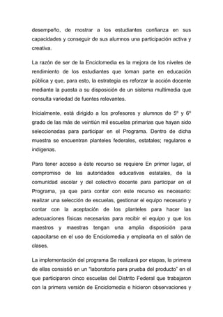 desempeño, de mostrar a los estudiantes confianza en sus
capacidades y conseguir de sus alumnos una participación activa y
creativa.

La razón de ser de la Enciclomedia es la mejora de los niveles de
rendimiento de los estudiantes que toman parte en educación
pública y que, para esto, la estrategia es reforzar la acción docente
mediante la puesta a su disposición de un sistema multimedia que
consulta variedad de fuentes relevantes.

Inicialmente, està dirigido a los profesores y alumnos de 5º y 6º
grado de las más de veintiún mil escuelas primarias que hayan sido
seleccionadas para participar en el Programa. Dentro de dicha
muestra se encuentran planteles federales, estatales; regulares e
indígenas.

Para tener acceso a èste recurso se requiere En primer lugar, el
compromiso de las autoridades educativas estatales, de la
comunidad escolar y del colectivo docente para participar en el
Programa, ya que para contar con este recurso es necesario:
realizar una selección de escuelas, gestionar el equipo necesario y
contar con la aceptación de los planteles para hacer las
adecuaciones físicas necesarias para recibir el equipo y que los
maestros y maestras       tengan una amplia       disposición   para
capacitarse en el uso de Enciclomedia y emplearla en el salón de
clases.

La implementación del programa Se realizará por etapas, la primera
de ellas consistió en un “laboratorio para prueba del producto” en el
que participaron cinco escuelas del Distrito Federal que trabajaron
con la primera versión de Enciclomedia e hicieron observaciones y
 