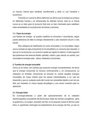 un recurso natural para extraerla, transformarla y darle un uso industrial o
económico.
Tomando en cuenta la última definición se afirma que la energía se produce
en diferentes fuentes y es almacenada de distintas formas, ésta en sí misma
nunca es un bien para el consumo final sino un bien intermedio para satisfacer
otras necesidades en la producción de bienes y servicios.
1.1. Tipos de energía
Las fuentes de energía se pueden clasificar en primarias o secundarias, según
pueda obtenerse de ellas la energía directamente o sea necesario recurrir a otra
fuente.
Otra categoría de clasificación es como renovables y no renovables, según
que su energía se siga produciendo en la actualidad y su consumo sea repuesto, o
que ya no se produzca y su consumo acabe por agotar la reserva. A este segundo
tipo pertenecen las reservas fósiles: petróleo, carbón y gas natural; en cambio, son
renovables la energía solar, eólica, hidráulica y la biomasa.
2. Fuentes de energía renovable
Como ya se indicó, son fuentes que producen energía constantemente, de forma
que la energía consumida se renueva continuamente y, en consecuencia, su
utilización es ilimitada. Únicamente se tomarán en cuenta aquellas energías
renovables de mayor interés para los países industrializados o en vías de
desarrollo y que en cualquier parte del mundo son accesibles debido a son de uso
fácil, por necesitar un menor equipo tecnológico y una menor inversión para su
aplicación.
2.1. Energía Solar
Es la energía obtenida a partir del aprovechamiento de la radiación
electromagnética procedente del Sol.Aunque todas las fuentes energéticas, salvo
la geotermia y la nuclear, proceden del Sol, en la acepción actual el término solar
tiene un significado restringido al empleodirecto de la energía del Sol, ya sea en
 