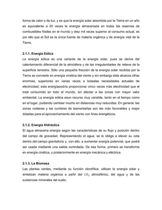 forma de calor o de luz, y es que la energía solar absorbida por la Tierra en un año
es equivalente a 20 veces la energía almacenada en todas las reservas de
combustibles fósiles en el mundo y diez mil veces superior al consumo actual, es
por ello que el Sol es la única fuente de materia orgánica y de energía vital de la
Tierra.
2.1.1. Energía Eólica
La energía eólica es una variante de la energía solar, pues se deriva del
calentamiento diferencial de la atmósfera y de las irregularidades de relieve de la
superficie terrestre. Sólo una pequeña fracción de la energía solar recibida por la
Tierra se convierte en energía cinética del viento y sin embargo ésta alcanza cifras
enormes, superiores en varias veces a todaslas necesidades actuales de
electricidad; esta energíapodría proporcionar cinco veces más electricidad que el
total consumido en todo el mundo, sin afectar a las zonas con mayor valor
ambiental. La energía eólica esun recurso muy variable, tanto en el tiempo como
en el lugar, pudiendo cambiar mucho en distancias muy reducidas. En general, las
zonas costeras y las cumbres de lasmontañas son las más favorables y mejor
dotadas para el aprovechamiento del viento con fines energéticos.
2.1.2. Energía Hidráulica
El agua almacena energía según las características de su flujo y posición dentro
del campo de gravedad. Representando el agua, se le obliga a elevar su cota
dentro del campo gravitatorio y, con ello, a aumentar energía potencial, que podrá
ser usada mediante una salida controlada. De esa forma, primero se transforma
en energía cinética, y posteriormente en energía mecánica y eléctrica.
2.1.3. La Biomasa
Las plantas verdes, mediante su función clorofílica, utilizan la energía solar y
sintetizan materia orgánica a partir del atmosférico, del agua y de las
sustancias minerales del suelo.
 