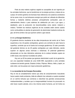 Parte de esta materia orgánica vegetal es susceptible de ser ingerida por
los animales herbívoros, que la transforman en la energía química y másica de su
cuerpo. El nombre genérico de biomasa hace referencia a la sustancia constitutiva
de los seres vivos, la cual almacena energía que podrá ser utilizada de diferentes
formas y mediante distintos procesos: principalmente combustión, para el
calentamiento directo o para sistemas de calefacción por aire o por agua, y
destilación, para la producción de biocombustibles como etanol, metanol y
metano. También los residuos orgánicos de las ciudades están siendo usados
como combustibles en plantas de generación de electricidad mediante turbinas de
gas, de forma similar a las que queman carbón o gas natural.
2.1.4. La Energía Geotérmica
El gradiente térmico resultante de las altas temperaturas del centro de la Tierra
(superiores a los mil grados centígrados), genera una corriente de calor hacia la
superficie, corriente que es la fuente de la energía geotérmica. El valor promedio
del gradiente térmico es de 25 grados centígrados por cada kilómetro, siendo
superior en algunas zonas sísmicas o volcánicas. El potencial geotérmico
almacenado en los diez kilómetros exteriores de la corteza terrestre supera en
2.000 veces a las reservas mundiales de carbón.
Hoy son ya 22 los países que generan electricidad a partir de la geotermia,
con una capacidad instalada de unos 8.000 MW, equivalente a ocho centrales
nucleares de tamaño grande. Estados Unidos, Filipinas, México, Italia y Japón, en
este orden, son los países con mayor producción geotérmica.
3. La necesidad de las Energías Renovables
Hoy en día es completamente notorio que años de comportamiento imprudente
hacia nuestro medio ambiente y falta de reflexión han colocado a nuestra sociedad
en un camino tortuoso que comienza a vislumbrar las grandes consecuencias
medioambientales y sociales que la irresponsabilidad humana ha provocado no
sólo hacia nuestro planeta, sino a los mismos seres humanos, por tal motivo es
 