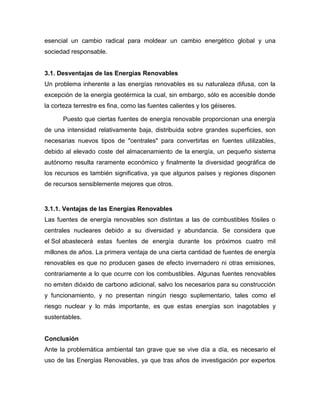 esencial un cambio radical para moldear un cambio energético global y una
sociedad responsable.
3.1. Desventajas de las Energías Renovables
Un problema inherente a las energías renovables es su naturaleza difusa, con la
excepción de la energía geotérmica la cual, sin embargo, sólo es accesible donde
la corteza terrestre es fina, como las fuentes calientes y los géiseres.
Puesto que ciertas fuentes de energía renovable proporcionan una energía
de una intensidad relativamente baja, distribuida sobre grandes superficies, son
necesarias nuevos tipos de "centrales" para convertirlas en fuentes utilizables,
debido al elevado coste del almacenamiento de la energía, un pequeño sistema
autónomo resulta raramente económico y finalmente la diversidad geográfica de
los recursos es también significativa, ya que algunos países y regiones disponen
de recursos sensiblemente mejores que otros.
3.1.1. Ventajas de las Energías Renovables
Las fuentes de energía renovables son distintas a las de combustibles fósiles o
centrales nucleares debido a su diversidad y abundancia. Se considera que
el Sol abastecerá estas fuentes de energía durante los próximos cuatro mil
millones de años. La primera ventaja de una cierta cantidad de fuentes de energía
renovables es que no producen gases de efecto invernadero ni otras emisiones,
contrariamente a lo que ocurre con los combustibles. Algunas fuentes renovables
no emiten dióxido de carbono adicional, salvo los necesarios para su construcción
y funcionamiento, y no presentan ningún riesgo suplementario, tales como el
riesgo nuclear y lo más importante, es que estas energías son inagotables y
sustentables.
Conclusión
Ante la problemática ambiental tan grave que se vive día a día, es necesario el
uso de las Energías Renovables, ya que tras años de investigación por expertos
 