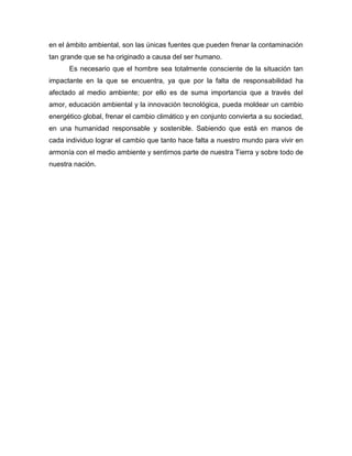 en el ámbito ambiental, son las únicas fuentes que pueden frenar la contaminación
tan grande que se ha originado a causa del ser humano.
Es necesario que el hombre sea totalmente consciente de la situación tan
impactante en la que se encuentra, ya que por la falta de responsabilidad ha
afectado al medio ambiente; por ello es de suma importancia que a través del
amor, educación ambiental y la innovación tecnológica, pueda moldear un cambio
energético global, frenar el cambio climático y en conjunto convierta a su sociedad,
en una humanidad responsable y sostenible. Sabiendo que está en manos de
cada individuo lograr el cambio que tanto hace falta a nuestro mundo para vivir en
armonía con el medio ambiente y sentirnos parte de nuestra Tierra y sobre todo de
nuestra nación.
 