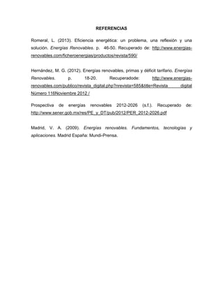 REFERENCIAS
Romeral, L. (2013). Eficiencia energética: un problema, una reflexión y una
solución. Energías Renovables. p. 46-50. Recuperado de: http://www.energias-
renovables.com/ficheroenergias/productos/revista/590/
Hernández, M. G. (2012). Energías renovables, primas y déficit tarifario. Energías
Renovables. p. 18-20. Recuperadode: http://www.energias-
renovables.com/publico/revista_digital.php?nrevista=585&title=Revista digital
Número 116Noviembre 2012 /
Prospectiva de energías renovables 2012-2026 (s.f.). Recuperado de:
http://www.sener.gob.mx/res/PE_y_DT/pub/2012/PER_2012-2026.pdf
Madrid, V. A. (2009). Energías renovables. Fundamentos, tecnologías y
aplicaciones. Madrid España: Mundi-Prensa.
 