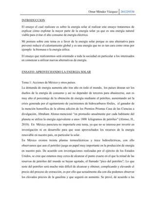 Omar Méndez Vázquez 201229330

INTRODUCCION

El ensayo el cual realizare es sobre la energía solar al realizar este ensayo trataremos de
explicar cómo explotar la mayor parte de la energía solar ya que es una energía natural
viable para evitar el alto consumo de energía eléctrica.

Mi postura sobre este tema es a favor de la energía solar porque es una alternativa para
prevenir reducir el calentamiento global y es una energía que no es tan cara como otras por
ejemplo la biomasa o la energía eólica.

El ensayo que realizaremos será orientado a toda la sociedad en particular a los interesados
en comenzar a utilizar nuevas alternativas de energía.


ENSAYO: APROVECHANDO LA ENERGIA SOLAR


Tema 1: Acciones de México y otros países.
La demanda de energía aumenta año tras año en todo el mundo, los países desean ser los
dueños de la energía de consumo y así no depender de terceros para abastecerse, aun es
muy alto el porcentaje de la obtención de energía mediante el petróleo, aumentando así la
crisis generada por el agotamiento de yacimientos de hidrocarburos fósiles, el ganador de
la mención honorifica de la ultima edición de los Premios Prismas Casa de las Ciencias a
divulgación, Abraham Alonso mencionó “en promedio anualmente por cada habitante del
planeta se utiliza la energía equivalente a unos 1800 kilogramos de petróleo” (Alonso, H.,
2010). En México pareciera no importarle este tema, ya que no se interesa por invertir en
investigación ni en desarrollo para que sean aprovechados los recursos de la energía
renovable en nuestro país, en particular la solar.
En México existen treinta plantas termoeléctricas y trece hidroeléctricas, con ello
observamos que aun el petróleo juega un papel muy importante en la producción de energía
en nuestro país. De acuerdo con investigaciones realizadas por el ejército de los Estados
Unidos, se cree que estamos muy cerca de alcanzar el punto exacto en el que la mitad de las
reservas de petróleo del mundo se hayan agotado, el llamado “pico del petróleo”; Lo que
reste del petróleo será mucho más difícil de alcanzar y obtener, complicando y elevando el
precio del proceso de extracción, es por ello que actualmente día con día podemos observar
los elevados precios de la gasolina y que seguirá en aumento. Se prevé, de acuerdo a las
 