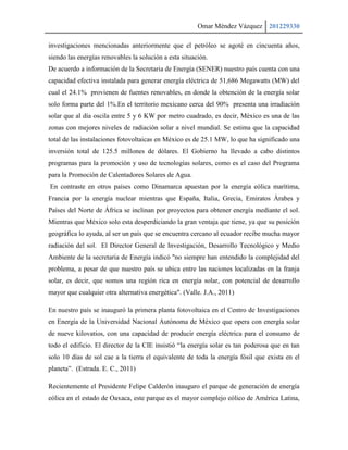 Omar Méndez Vázquez 201229330

investigaciones mencionadas anteriormente que el petróleo se agoté en cincuenta años,
siendo las energías renovables la solución a esta situación.
De acuerdo a información de la Secretaria de Energía (SENER) nuestro país cuenta con una
capacidad efectiva instalada para generar energía eléctrica de 51,686 Megawatts (MW) del
cual el 24.1% provienen de fuentes renovables, en donde la obtención de la energía solar
solo forma parte del 1%.En el territorio mexicano cerca del 90% presenta una irradiación
solar que al día oscila entre 5 y 6 KW por metro cuadrado, es decir, México es una de las
zonas con mejores niveles de radiación solar a nivel mundial. Se estima que la capacidad
total de las instalaciones fotovoltaicas en México es de 25.1 MW, lo que ha significado una
inversión total de 125.5 millones de dólares. El Gobierno ha llevado a cabo distintos
programas para la promoción y uso de tecnologías solares, como es el caso del Programa
para la Promoción de Calentadores Solares de Agua.
En contraste en otros países como Dinamarca apuestan por la energía eólica marítima,
Francia por la energía nuclear mientras que España, Italia, Grecia, Emiratos Árabes y
Países del Norte de África se inclinan por proyectos para obtener energía mediante el sol.
Mientras que México solo esta desperdiciando la gran ventaja que tiene, ya que su posición
geográfica lo ayuda, al ser un país que se encuentra cercano al ecuador recibe mucha mayor
radiación del sol. El Director General de Investigación, Desarrollo Tecnológico y Medio
Ambiente de la secretaria de Energía indicó "no siempre han entendido la complejidad del
problema, a pesar de que nuestro país se ubica entre las naciones localizadas en la franja
solar, es decir, que somos una región rica en energía solar, con potencial de desarrollo
mayor que cualquier otra alternativa energética". (Valle. J.A., 2011)

En nuestro país se inauguró la primera planta fotovoltaica en el Centro de Investigaciones
en Energía de la Universidad Nacional Autónoma de México que opera con energía solar
de nueve kilovatios, con una capacidad de producir energía eléctrica para el consumo de
todo el edificio. El director de la CIE insistió “la energía solar es tan poderosa que en tan
solo 10 días de sol cae a la tierra el equivalente de toda la energía fósil que exista en el
planeta”. (Estrada. E. C., 2011)

Recientemente el Presidente Felipe Calderón inauguro el parque de generación de energía
eólica en el estado de Oaxaca, este parque es el mayor complejo eólico de América Latina,
 