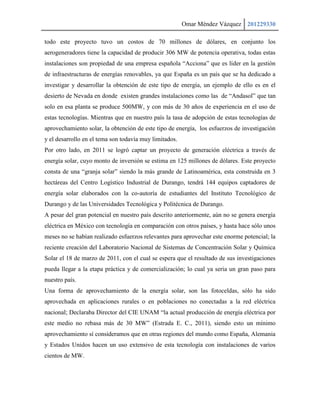 Omar Méndez Vázquez 201229330

todo este proyecto tuvo un costos de 70 millones de dólares, en conjunto los
aerogeneradores tiene la capacidad de producir 306 MW de potencia operativa, todas estas
instalaciones son propiedad de una empresa española “Acciona” que es líder en la gestión
de infraestructuras de energías renovables, ya que España es un país que se ha dedicado a
investigar y desarrollar la obtención de este tipo de energía, un ejemplo de ello es en el
desierto de Nevada en donde existen grandes instalaciones como las de “Andasol” que tan
solo en esa planta se produce 500MW, y con más de 30 años de experiencia en el uso de
estas tecnologías. Mientras que en nuestro país la tasa de adopción de estas tecnologías de
aprovechamiento solar, la obtención de este tipo de energía, los esfuerzos de investigación
y el desarrollo en el tema son todavía muy limitados.
Por otro lado, en 2011 se logró captar un proyecto de generación eléctrica a través de
energía solar, cuyo monto de inversión se estima en 125 millones de dólares. Este proyecto
consta de una “granja solar” siendo la más grande de Latinoamérica, esta construida en 3
hectáreas del Centro Logístico Industrial de Durango, tendrá 144 equipos captadores de
energía solar elaborados con la co-autoría de estudiantes del Instituto Tecnológico de
Durango y de las Universidades Tecnológica y Politécnica de Durango.
A pesar del gran potencial en nuestro país descrito anteriormente, aún no se genera energía
eléctrica en México con tecnología en comparación con otros países, y hasta hace sólo unos
meses no se habían realizado esfuerzos relevantes para aprovechar este enorme potencial; la
reciente creación del Laboratorio Nacional de Sistemas de Concentración Solar y Química
Solar el 18 de marzo de 2011, con el cual se espera que el resultado de sus investigaciones
pueda llegar a la etapa práctica y de comercialización; lo cual ya seria un gran paso para
nuestro país.
Una forma de aprovechamiento de la energía solar, son las fotoceldas, sólo ha sido
aprovechada en aplicaciones rurales o en poblaciones no conectadas a la red eléctrica
nacional; Declaraba Director del CIE UNAM “la actual producción de energía eléctrica por
este medio no rebasa más de 30 MW” (Estrada E. C., 2011), siendo esto un mínimo
aprovechamiento sí consideramos que en otras regiones del mundo como España, Alemania
y Estados Unidos hacen un uso extensivo de esta tecnología con instalaciones de varios
cientos de MW.
 