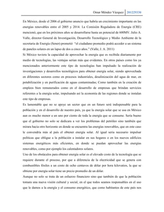 Omar Méndez Vázquez 201229330

En México, desde el 2006 el gobierno anuncio que habría un crecimiento importante en las
energías renovables entre el 2005 y 2014. La Comisión Reguladora de Energía (CRE)
mencionó, que en los próximos años se desarrollarse hasta un potencial de 600MV. Julio A.
Valle, director General de Investigación, Desarrollo Tecnológico y Medio Ambiente de la
secretaria de Energía (Sener) prometió “el ciudadano promedio podrá acceder a un sistema
de paneles solares en un lapso de dos a cinco años.” (Valle, J. A. 2011)
Si México tuviera la capacidad de aprovechar la energía que es recibida diariamente por
medio de tecnologías, las ventajas serian más que evidentes. En otros países como los ya
mencionados anteriormente este tipo de tecnologías han impulsado la realización de
investigaciones y desarrollos tecnológicos para obtener energía solar, siendo aprovechada
en diferentes sectores como en procesos industriales, desalinización del agua de mar, en
potabilización y en purificación de aguas contaminadas; Como también en la creación de
empleos bien remunerados como en el desarrollo de empresas que brindan servicios
referentes a la energía solar, impulsando así la economía de las regiones donde se instalan
este tipo de empresas.
Es lamentable que no se apoye un sector que en un futuro será indispensable para la
población y en el desarrollo de nuestro país, ya que la energía solar que se usa en México
aun es mucho menor a un uno por ciento de toda la energía que se consume. Sería bueno
que el gobierno no solo se dedicara a ver los problemas del petróleo sino también que
mirara hacia otro horizonte en donde se encuentra las energías renovables, que en este caso
le convendría más al país el obtener energía solar. Al igual seria necesario impulsar
políticas que obligue a la población a instalar en sus hogares o en los nuevos edificios
sistemas energéticos más eficientes, en donde se puedan aprovechar las energías
renovables, como por ejemplo los calentadores solares.
Uno de los obstáculos para obtener energía solar es el elevado costo de la tecnología que se
requiere durante el proceso, por que a diferencia de la electricidad que se genera con
combustibles fósiles a un costo de ocho centavos de dólar por hora kilovatios, la que se
obtiene por energía solar tiene un precio promedio de un dólar.
Aunque no solo se trata de un esfuerzo financiero sino que también de que la población
tomara una nueva visión cultural y social, en el que todos seamos responsables en el uso
que le damos a la energía y el consumo energético, que como habitantes de este país nos
 