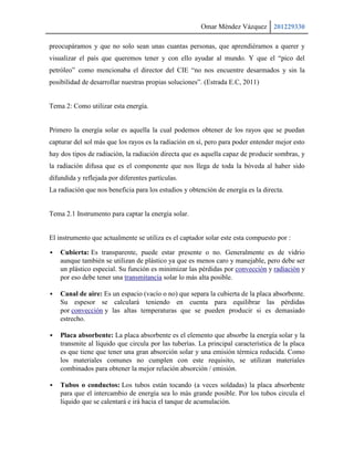 Omar Méndez Vázquez 201229330

preocupáramos y que no solo sean unas cuantas personas, que aprendiéramos a querer y
visualizar el país que queremos tener y con ello ayudar al mundo. Y que el “pico del
petróleo” como mencionaba el director del CIE “no nos encuentre desarmados y sin la
posibilidad de desarrollar nuestras propias soluciones”. (Estrada E.C, 2011)


Tema 2: Como utilizar esta energía.


Primero la energía solar es aquella la cual podemos obtener de los rayos que se puedan
capturar del sol más que los rayos es la radiación en sí, pero para poder entender mejor esto
hay dos tipos de radiación, la radiación directa que es aquella capaz de producir sombras, y
la radiación difusa que es el componente que nos llega de toda la bóveda al haber sido
difundida y reflejada por diferentes partículas.
La radiación que nos beneficia para los estudios y obtención de energía es la directa.


Tema 2.1 Instrumento para captar la energía solar.


El instrumento que actualmente se utiliza es el captador solar este esta compuesto por :

   Cubierta: Es transparente, puede estar presente o no. Generalmente es de vidrio
    aunque también se utilizan de plástico ya que es menos caro y manejable, pero debe ser
    un plástico especial. Su función es minimizar las pérdidas por convección y radiación y
    por eso debe tener una transmitancia solar lo más alta posible.

   Canal de aire: Es un espacio (vacío o no) que separa la cubierta de la placa absorbente.
    Su espesor se calculará teniendo en cuenta para equilibrar las pérdidas
    por convección y las altas temperaturas que se pueden producir si es demasiado
    estrecho.

   Placa absorbente: La placa absorbente es el elemento que absorbe la energía solar y la
    transmite al líquido que circula por las tuberías. La principal característica de la placa
    es que tiene que tener una gran absorción solar y una emisión térmica reducida. Como
    los materiales comunes no cumplen con este requisito, se utilizan materiales
    combinados para obtener la mejor relación absorción / emisión.

   Tubos o conductos: Los tubos están tocando (a veces soldadas) la placa absorbente
    para que el intercambio de energía sea lo más grande posible. Por los tubos circula el
    líquido que se calentará e irá hacia el tanque de acumulación.
 