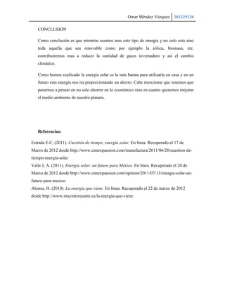 Omar Méndez Vázquez 201229330

   CONCLUSION

   Como conclusión es que mientras usemos mas este tipo de energía y no solo esta sino
   toda aquella que sea renovable como por ejemplo la eólica, biomasa, etc.
   contribuiremos mas a reducir la cantidad de gases invernadero y así el cambio
   climático.

   Como hemos explicado la energía solar es la más barata para utilizarla en casa y en un
   futuro esta energía nos ira proporcionando un ahorro. Cabe mencionar que tenemos que
   ponernos a pensar en no solo ahorrar en lo económico sino en cuanto queremos mejorar
   el medio ambiente de nuestro planeta.




   Referencias:

Estrada E.C, (2011). Cuestión de tiempo, energía solar. En línea. Recuperado el 17 de
Marzo de 2012 desde http://www.cnnexpansion.com/manufactura/2011/06/28/cuestion-de-
tiempo-energia-solar
Valle J, A. (2011). Energía solar: un futuro para México. En línea. Recuperado el 20 de
Marzo de 2012 desde http://www.cnnexpansion.com/opinion/2011/07/13/energia-solar-un-
futuro-para-mexico
Alonso, H. (2010). La energía que viene. En línea. Recuperado el 22 de marzo de 2012
desde http://www.muyinteresante.es/la-energia-que-viene
 