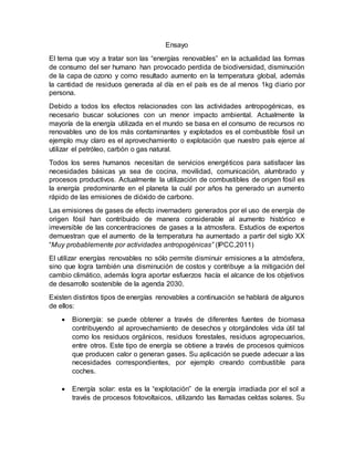 Ensayo
El tema que voy a tratar son las “energías renovables” en la actualidad las formas
de consumo del ser humano han provocado perdida de biodiversidad, disminución
de la capa de ozono y como resultado aumento en la temperatura global, además
la cantidad de residuos generada al día en el país es de al menos 1kg diario por
persona.
Debido a todos los efectos relacionades con las actividades antropogénicas, es
necesario buscar soluciones con un menor impacto ambiental. Actualmente la
mayoría de la energía utilizada en el mundo se basa en el consumo de recursos no
renovables uno de los más contaminantes y explotados es el combustible fósil un
ejemplo muy claro es el aprovechamiento o explotación que nuestro país ejerce al
utilizar el petróleo, carbón o gas natural.
Todos los seres humanos necesitan de servicios energéticos para satisfacer las
necesidades básicas ya sea de cocina, movilidad, comunicación, alumbrado y
procesos productivos. Actualmente la utilización de combustibles de origen fósil es
la energía predominante en el planeta la cuál por años ha generado un aumento
rápido de las emisiones de dióxido de carbono.
Las emisiones de gases de efecto invernadero generados por el uso de energía de
origen fósil han contribuido de manera considerable al aumento histórico e
irreversible de las concentraciones de gases a la atmosfera. Estudios de expertos
demuestran que el aumento de la temperatura ha aumentado a partir del siglo XX
“Muy probablemente por actividades antropogénicas” (IPCC,2011)
El utilizar energías renovables no sólo permite disminuir emisiones a la atmósfera,
sino que logra también una disminución de costos y contribuye a la mitigación del
cambio climático, además logra aportar esfuerzos hacía el alcance de los objetivos
de desarrollo sostenible de la agenda 2030.
Existen distintos tipos de energías renovables a continuación se hablará de algunos
de ellos:
 Bionergía: se puede obtener a través de diferentes fuentes de biomasa
contribuyendo al aprovechamiento de desechos y otorgándoles vida útil tal
como los residuos orgánicos, residuos forestales, residuos agropecuarios,
entre otros. Este tipo de energía se obtiene a través de procesos químicos
que producen calor o generan gases. Su aplicación se puede adecuar a las
necesidades correspondientes, por ejemplo creando combustible para
coches.
 Energía solar: esta es la “explotación” de la energía irradiada por el sol a
través de procesos fotovoltaicos, utilizando las llamadas celdas solares. Su
 