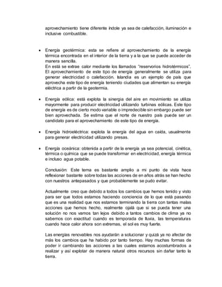 aprovechamiento tiene diferente índole ya sea de calefacción, iluminación e
inclusive combustible.
 Energía geotérmica: esta se refiere al aprovechamiento de la energía
térmica encontrada en el interior de la tierra y a la que se puede acceder de
manera sencilla.
En está se extrae calor mediante los llamados “reservorios hidrotérmicos”.
El aprovechamiento de este tipo de energía generalmente se utiliza para
generar electricidad o calefacción. Islandia es un ejemplo de país que
aprovecha este tipo de energía teniendo ciudades que alimentan su energía
eléctrica a partir de la geotermia.
 Energía eólica: está explota la sinergia del aire en movimiento se utiliza
mayormente para producir electricidad utilizando turbinas eólicas. Este tipo
de energía es de cierto modo variable o impredecible sin embargo puede ser
bien aprovechada. Se estima que el norte de nuestro país puede ser un
candidato para el aprovechamiento de este tipo de energía.
 Energía hidroeléctrica: explota la energía del agua en caída, usualmente
para generar electricidad utilizando presas.
 Energía oceánica: obtenida a partir de la energía ya sea potencial, cinética,
térmica o química que se puede transformar en electricidad, energía térmica
e incluso agua potable.
Conclusión: Este tema es bastante amplio a mi punto de vista hace
reflexionar bastante sobre todas las acciones de en años atrás se han hecho
con nuestros antepasados y que probablemente se pudo evitar.
Actualmente creo que debido a todos los cambios que hemos tenido y visto
para ser que todos estamos haciendo conciencia de lo que está pasando
que es una realidad que nos estamos terminando la tierra con tantas malas
acciones que hemos hecho, realmente ojalá que si se pueda tener una
solución no nos vamos tan lejos debido a tantos cambios de clima ya no
sabemos con exactitud cuando es temporada de lluvia, las temperaturas
cuando hace calor ahora son extremas, el sol es muy fuerte.
Las energías renovables nos ayudarán a solucionar y quizá ya no afectar de
más los cambios que ha habido por tanto tiempo. Hay muchas formas de
poder ir cambiando las acciones a las cuales estamos acostumbrados a
realizar y así explotar de manera natural otros recursos sin dañar tanto la
tierra.
 