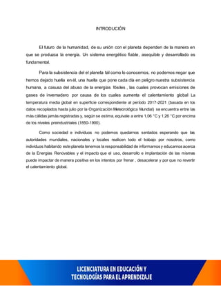 INTRODUCIÓN
El futuro de la humanidad, de su unión con el planeta dependen de la manera en
que se produzca la energía. Un sistema energético fiable, asequible y desarrollado es
fundamental.
Para la subsistencia del el planeta tal como lo conocemos, no podemos negar que
hemos dejado huella en él, una huella que pone cada día en peligro nuestra subsistencia
humana, a casusa del abuso de la energías fósiles , las cuales provocan emisiones de
gases de invernadero por causa de los cuales aumenta el calentamiento global La
temperatura media global en superficie correspondiente al período 2017-2021 (basada en los
datos recopilados hasta julio por la Organización Meteorológica Mundial) se encuentra entre las
más cálidas jamás registradas y, según se estima, equivale a entre 1,06 °C y 1,26 °C por encima
de los niveles preindustriales (1850-1900).
Como sociedad e individuos no podemos quedarnos sentados esperando que las
autoridades mundiales, nacionales y locales realicen todo el trabajo por nosotros, como
individuos habitando este planeta tenemos la responsabilidad de informarnos y educarnos acerca
de la Energías Renovables y el impacto que el uso, desarrollo e implantación de las mismas
puede impactar de manera positiva en los intentos por frenar , desacelerar y por que no revertir
el calentamiento global.
 