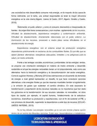 una sociedad es más desarrollada consume más energía, en la mayoría de los casos de
forma ineficiente, por lo tanto, una actitud responsable es tener la mayor eficiencia
energética en la vida diaria (Algarín, Llanos & Castro, 2017; Algarin, Giraldo y Castro,
2018).
Retomando el punto anterior y como el consumo desmedido e irresponsable de
fuentes de origen fósil tiene consecuencias y son muchas: agotamiento de los recursos,
dificultad de abastecimiento, dependencia energética y contaminación ambiental.
Dificultad de abastecimiento: directamente relacionada con el punto anterior. La
disminución de los recursos, provocará a medio plazo serias dificultades en el
abastecimiento de energía.
Dependencia energética: con el sistema actual de producción energética
dependemos prácticamente en exclusiva de los combustibles fósiles. Es por ello que se
deben plantear alternativas energéticas adecuadas, rentables y no peligrosas para la
salud y el medio ambiente.
Frente a las ventajas sociales, económicas y ambientales de las energías verdes,
se propone una orientación estratégica en materia de medio ambiente y desarrollo
sostenible en el que las energías renovables tienen un rol preponderante, esto como una
alternativa hacia la transición energética y la descarbonización del sector energético.
Como lo sugieren Honnery y Moriarty (2012) las estimaciones en el aumento de demanda
de energía a nivel global representan un desafío, lo que hace considerar opciones
alternativas a las energías fósiles ya que las reservas mundiales tienden al agotamiento
y la emisión de gases que sustentan el cambio climático. En este escenario la
transformación y exportación de los recursos naturales es: la importancia que han dado
los gobiernos en la transformación de sus recursos naturales no renovables, en otros
tipos de capital, por ejemplo, el capital humano, fortalecimiento de la estructura
económica, diversificar su producción y exportaciones, con el fin de sostener el PIB, y
sus procesos de desarrollo, superando la dependencia a este tipo de recursos (ECLAC-
UNITED NATIONS, 2013).
Ya no hay debate. Las energías renovables ya no son una remota y lejana opción
dentro de un racimo de diferentes opciones. Están aquí, desarrollándose e instalándose
 