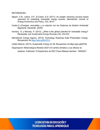 REFERENCIAS:
Algarín, C.R., Llanos, A.P., & Castro, A.O. (2017). An analytic hierarchy process based
approach for evaluating renewable energy sources. International Journal of
Energy Economics and Policy, 7(4), 38-47.
Castro,C.J.Energías renovables y su relación con los Sistemas de Gestión Ambiental
[Ingeniería Industrial], [2020]
Honnery, D. y Moriarty, P. (2012). ¿What is the global potential for renewable energy?
Renewable and Sustainable Energy Reviews (16), 244-252.
International Energy Agency. (2014). Technology Roadmap Solar Photovoltaic Energy.
Recuperado de https://goo.gl/Rch7Ch.
United Nations. (2013). Sustainable Energy for All. Recuperado de https://goo.gl/ztf7Hk
Organización Meteorologica Mundial (2021) El cambio climático y sus efectos se
aceleran. Publicado 16 Septiembre de 2021 Press Release Number: 16092021
 