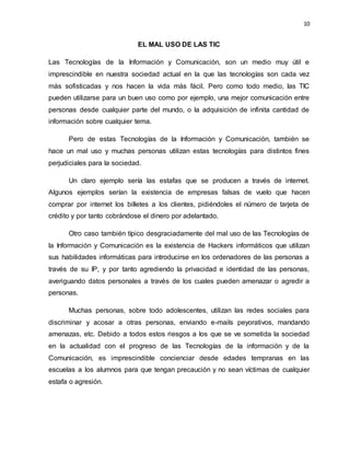 10
EL MAL USO DE LAS TIC
Las Tecnologías de la Información y Comunicación, son un medio muy útil e
imprescindible en nuestra sociedad actual en la que las tecnologías son cada vez
más sofisticadas y nos hacen la vida más fácil. Pero como todo medio, las TIC
pueden utilizarse para un buen uso como por ejemplo, una mejor comunicación entre
personas desde cualquier parte del mundo, o la adquisición de infinita cantidad de
información sobre cualquier tema.
Pero de estas Tecnologías de la Información y Comunicación, también se
hace un mal uso y muchas personas utilizan estas tecnologías para distintos fines
perjudiciales para la sociedad.
Un claro ejemplo sería las estafas que se producen a través de internet.
Algunos ejemplos serían la existencia de empresas falsas de vuelo que hacen
comprar por internet los billetes a los clientes, pidiéndoles el número de tarjeta de
crédito y por tanto cobrándose el dinero por adelantado.
Otro caso también típico desgraciadamente del mal uso de las Tecnologías de
la Información y Comunicación es la existencia de Hackers informáticos que utilizan
sus habilidades informáticas para introducirse en los ordenadores de las personas a
través de su IP, y por tanto agrediendo la privacidad e identidad de las personas,
averiguando datos personales a través de los cuales pueden amenazar o agredir a
personas.
Muchas personas, sobre todo adolescentes, utilizan las redes sociales para
discriminar y acosar a otras personas, enviando e-mails peyorativos, mandando
amenazas, etc. Debido a todos estos riesgos a los que se ve sometida la sociedad
en la actualidad con el progreso de las Tecnologías de la información y de la
Comunicación, es imprescindible concienciar desde edades tempranas en las
escuelas a los alumnos para que tengan precaución y no sean víctimas de cualquier
estafa o agresión.
 