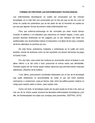 11
FORMAS DE PREVENIR LAS ENFERMEDADES TECNOLÓGICAS
Las enfermedades tecnológicas no sueles ser provocadas por las mismas
tecnologías en si más bien son provocadas por el mal uso que se les da y por no
tomar en cuenta los parámetros que se les debe de dar al momento de usarlas es
por eso que algunas formas de prevenir estas enfermedades son:
Para que evitemos sobrecarga en las cervicales por estar mucho tiempo
mirando el teléfono o el ordenador que colocamos en nuestro regazo, o bien, para
prevenir lesiones tendinosas en los pulgares por el uso intensivo del móvil, los
profesionales nos recomiendan colocar el dispositivo a la altura de los ojos y emplear
de forma alternativa la escritura por voz.
De esta forma, evitaríamos molestias y contracturas en el cuello así como
también, roturas de tendones como se han reportado por abusar del tiempo de juego
al Candy Crush.
Por otro lado, para cuidar las muñecas se recomienda ubicar el teclado a una
altura inferior a la del codo o bien, posicionar la misma sobre una almohadilla.
También puede ser de mucha ayuda realizar ejercicios que permitan estirar músculos
extensores y flexores de la muñeca.
Y por último, para prevenir accidentes indeseados por el uso de la tecnología
que suele distraernos, lo recomendable es evitar el uso del móvil mientras
caminamos o conducimos, pues ya hemos visto cómo las selfies pueden implicar un
riesgo para nuestra salud e incluso, para nuestra vida.
Como con todo, la tecnología puede ser de gran ayuda en el día a día, pero un
mal uso de la misma puede provocar las llamadas enfermedades tecnológicas y por
ello, los fisioterapeutas nos dejan sus consejos para prevenirlas. (GOTTAU, 2015)
 
