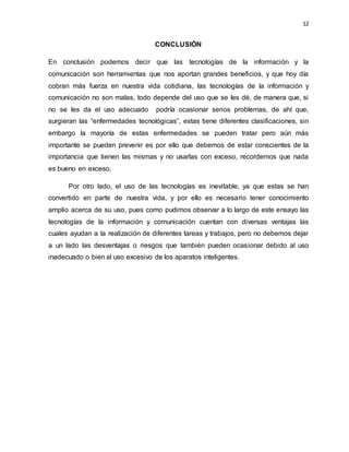 12
CONCLUSIÓN
En conclusión podemos decir que las tecnologías de la información y la
comunicación son herramientas que nos aportan grandes beneficios, y que hoy día
cobran más fuerza en nuestra vida cotidiana, las tecnologías de la información y
comunicación no son malas, todo depende del uso que se les dé, de manera que, si
no se les da el uso adecuado podría ocasionar serios problemas, de ahí que,
surgieran las “enfermedades tecnológicas”, estas tiene diferentes clasificaciones, sin
embargo la mayoría de estas enfermedades se pueden tratar pero aún más
importante se pueden prevenir es por ello que debemos de estar conscientes de la
importancia que tienen las mismas y no usarlas con exceso, recordemos que nada
es bueno en exceso.
Por otro lado, el uso de las tecnologías es inevitable, ya que estas se han
convertido en parte de nuestra vida, y por ello es necesario tener conocimiento
amplio acerca de su uso, pues como pudimos observar a lo largo de este ensayo las
tecnologías de la información y comunicación cuentan con diversas ventajas las
cuales ayudan a la realización de diferentes tareas y trabajos, pero no debemos dejar
a un lado las desventajas o riesgos que también pueden ocasionar debido al uso
inadecuado o bien al uso excesivo de los aparatos inteligentes.
 