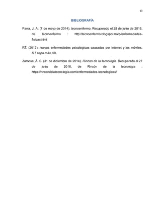 13
BIBLIOGRAFÍA
Parra, J. A. (7 de mayo de 2014). tecnoenfermo. Recuperado el 28 de junio de 2016,
de tecnoenfermo : http://tecnoenfermo.blogspot.mx/p/enfermedades-
fisicas.html
RT. (2013). nuevas enfermedades psicologicas causadas por internet y los móviles.
RT sepa más, 50.
Zarnosa, Á. S. (31 de diciembre de 2014). Rincon de la tecnología. Recuperado el 27
de junio de 2016, de Rincón de la tecnologia :
https://rincondelatecnologia.com/enfermedades-tecnologicas/
 