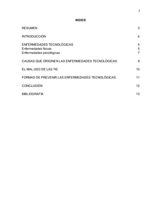 2
INDICE
RESUMEN 3
INTRODUCCIÓN 4
ENFERMEDADES TECNOLÓGICAS 5
Enfermedades físicas 5
Enfermedades psicológicas 7
CAUSAS QUE ORIGINEN LAS ENFERMEDADES TECNOLÓGICAS 9
EL MAL USO DE LAS TIC 10
FORMAS DE PREVENIR LAS ENFERMEDADES TECNOLÓGICAS 11
CONCLUSIÓN 12
BIBLIOGRAFÍA 13
 