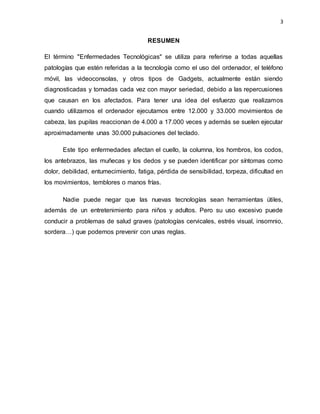 3
RESUMEN
El término "Enfermedades Tecnológicas" se utiliza para referirse a todas aquellas
patologías que estén referidas a la tecnología como el uso del ordenador, el teléfono
móvil, las videoconsolas, y otros tipos de Gadgets, actualmente están siendo
diagnosticadas y tomadas cada vez con mayor seriedad, debido a las repercusiones
que causan en los afectados. Para tener una idea del esfuerzo que realizamos
cuando utilizamos el ordenador ejecutamos entre 12.000 y 33.000 movimientos de
cabeza, las pupilas reaccionan de 4.000 a 17.000 veces y además se suelen ejecutar
aproximadamente unas 30.000 pulsaciones del teclado.
Este tipo enfermedades afectan el cuello, la columna, los hombros, los codos,
los antebrazos, las muñecas y los dedos y se pueden identificar por síntomas como
dolor, debilidad, entumecimiento, fatiga, pérdida de sensibilidad, torpeza, dificultad en
los movimientos, temblores o manos frías.
Nadie puede negar que las nuevas tecnologías sean herramientas útiles,
además de un entretenimiento para niños y adultos. Pero su uso excesivo puede
conducir a problemas de salud graves (patologías cervicales, estrés visual, insomnio,
sordera…) que podemos prevenir con unas reglas.
 