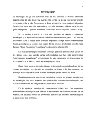 4
INTRODUCCIÓN
La tecnología es ya una extensión más de las personas y vivimos totalmente
dependientes de ella. Cada vez avanza más y más y a la vez nos vamos también
conectando más a ella. Empezamos a llevar accesorios como relojes inteligentes,
Smartphone, cada vez más avanzados y con más funciones, tabletas, ordenadores,
gafas inteligentes… que nos mantienen conectados a todo sin parar. (Zarnosa, 2014)
Sí, no vamos a mentir, a todos nos fascinan las nuevas y mejoradas
tecnologías que llegan al mercado renovándose constantemente; pero… ¡no todo es
tan bonito! Junto a todos estos avances empiezan a surgir nuevas enfermedades
físicas, psicológicas y sociales que surgen de los avances producidos en esta etapa
llamada “Sexta Revolución Tecnológica” perteneciente al siglo XXI.
Las nuevas tecnologías esconden un riesgo potencial para la salud, ya que en
los últimos años han surgido varias enfermedades que han sido denominadas
“enfermedades tecnológicas”, por derivarse del uso inadecuado o indiscriminado de
la computadora, el teléfono móvil, los videojuegos y otros.
Hasta hace poco se conocían algunas enfermedades asociadas al uso de las
nuevas tecnologías por ejemplo las molestias cervicales o la vista cansada, sin
embargo ahora hay que sumarle nuevas patologías que se suman día a día
Desafortunadamente siempre se han dado a conocer las grandes ventajas que
las tecnologías han traído a nuestra vida para facilitar nuestras actividades pero casi
nunca se mencionan los riesgos que el uso de estas implican.
En la siguiente investigación conoceremos cuáles son las principales
enfermedades tecnológicas que afectan al ser humano, así como el mal uso de las
mismas, sus causas y formas de prevenirlas, con el fin de encontrar alternativas para
la solución de éste problema.
 