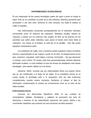 5
ENFERMEDADES TECNOLÓGICAS
El uso inadecuado de las nuevas tecnologías puede dar lugar a poner en riesgo la
salud. Esto se ha convertido en parte de la vida cotidiana, debemos prevenirlo para
acompañar a una vida sana. Sentimos la vista cansada, nos duele la cabeza, el
cuello, la espalda…
Hay enfermedades producidas perceptualmente por el ordenador, llamadas
comúnmente como “El síndrome del ordenador”. Molestias visuales, dolores de
músculos y cabeza son los síntomas más usuales. El 80% de los jóvenes son los
pacientes que sufren estas molestias, pues pasan al menos ocho horas frente al
ordenador. Las manos en el teclado, la vista fija en la pantalla… todo ello puede
perjudicar seriamente la salud.
Los problemas de cuello, nuca y hombros pueden perjudicar incluso al sistema
nervioso, especialmente en las mujeres a partir de 30 años. El enrojecimiento de los
ojos, cansancio, sequedad, visión lejana y cercana, borrosidad… hay que descansar
a menudo, como mínimo 15 minutos cada hora aproximadamente, también utilizando
lubricantes oculares. La pura realidad, es que nos hemos ido adaptando a las nuevas
tecnologías, pero nuestro hábitat no lo ha hecho.
(Goberna, 2004), comenta que las enfermedades tienen sus propios ritmos
que se van modificando a lo largo de los siglos. En la actualidad vivimos en un
mundo donde la tecnología está a la vanguardia, todo los días evoluciona
constantemente creando nuevos mercados, facilitando el trabajo, el flujo de
información, revolucionando la manera de comunicarnos como es el caso de las
redes sociales.
Enfermedades físicas
Lesiones por Movimientos Repetitivos (RSI): El uso contante de
computadores, tabletas, Smartphone y celulares ha provocado una serie de
afecciones o lesiones en las extremidades superiores del cuerpo, debido a los
movimientos repetitivos que producen los usos excesivos de estos aparatos.
 
