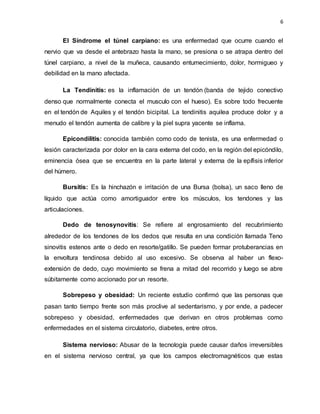 6
El Síndrome el túnel carpiano: es una enfermedad que ocurre cuando el
nervio que va desde el antebrazo hasta la mano, se presiona o se atrapa dentro del
túnel carpiano, a nivel de la muñeca, causando entumecimiento, dolor, hormigueo y
debilidad en la mano afectada.
La Tendinitis: es la inflamación de un tendón (banda de tejido conectivo
denso que normalmente conecta el musculo con el hueso). Es sobre todo frecuente
en el tendón de Aquiles y el tendón bicipital. La tendinitis aquilea produce dolor y a
menudo el tendón aumenta de calibre y la piel supra yacente se inflama.
Epicondilitis: conocida también como codo de tenista, es una enfermedad o
lesión caracterizada por dolor en la cara externa del codo, en la región del epicóndilo,
eminencia ósea que se encuentra en la parte lateral y externa de la epífisis inferior
del húmero.
Bursitis: Es la hinchazón e irritación de una Bursa (bolsa), un saco lleno de
líquido que actúa como amortiguador entre los músculos, los tendones y las
articulaciones.
Dedo de tenosynovitis: Se refiere al engrosamiento del recubrimiento
alrededor de los tendones de los dedos que resulta en una condición llamada Teno
sinovitis estenos ante o dedo en resorte/gatillo. Se pueden formar protuberancias en
la envoltura tendinosa debido al uso excesivo. Se observa al haber un flexo-
extensión de dedo, cuyo movimiento se frena a mitad del recorrido y luego se abre
súbitamente como accionado por un resorte.
Sobrepeso y obesidad: Un reciente estudio confirmó que las personas que
pasan tanto tiempo frente son más proclive al sedentarismo, y por ende, a padecer
sobrepeso y obesidad, enfermedades que derivan en otros problemas como
enfermedades en el sistema circulatorio, diabetes, entre otros.
Sistema nervioso: Abusar de la tecnología puede causar daños irreversibles
en el sistema nervioso central, ya que los campos electromagnéticos que estas
 