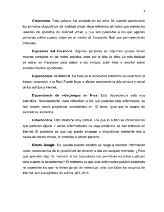 8
Cibermareo. Esta palabra fue acuñada en los años 90, cuando aparecieron
los primeros dispositivos de realidad virtual. Hace referencia al mareo que sienten los
usuarios de aparatos de realidad virtual, y que son parecidos a los que algunas
personas sufren cuando viajan en un medio de transporte. Solo que permaneciendo
inmóviles.
Depresión del Facebook. Algunas personas se deprimen porque tienen
muchos contactos en las redes sociales, otros por la falta de ellos. Lo más habitual
es entrar en Facebook para alabar a los amigos, subir fotos o escribir sobre
acontecimientos agradables.
Dependencia de Internet. Se trata de la necesidad enfermiza de estar todo el
tiempo conectado a la Red. Puede llegar a afectar seriamente la vida privada y social
de los adictos a Internet.
Dependencia de videojuegos en línea. Esta dependencia está muy
extendida. Recientemente, para rehabilitar a los que padecen esta enfermedad, se
han creado varios programas consistentes en 12 fases, igual que la terapia de
alcohólicos anónimos.
Cibercondria. Otro trastorno muy común. Los que lo sufren se convencen de
que padecen alguna o varias enfermedades de cuya existencia se han enterado en
Internet. El problema es que uno puede empezar a encontrarse realmente mal a
causa del efecto nocivo, lo contrario al efecto placebo.
Efecto Google. Es cuando nuestro cerebro se niega a recordar información
como consecuencia de la posibilidad de acceder a ella en cualquier momento. ¿Para
qué aprender algo de memoria si los buscadores nos permitirán encontrar cualquier
dato cuando lo necesitemos? El problema es que esta enfermedad pueden padecerla
no solamente los que no tienen ganas de memorizar, sino que todos los usuarios de
Internet son susceptibles de sufrirla. (RT, 2013)
 