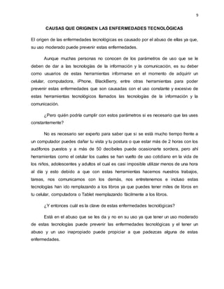 9
CAUSAS QUE ORIGINEN LAS ENFERMEDADES TECNOLÓGICAS
El origen de las enfermedades tecnológicas es causado por el abuso de ellas ya que,
su uso moderado puede prevenir estas enfermedades.
Aunque muchas personas no conocen de los parámetros de uso que se le
deben de dar a las tecnologías de la información y la comunicación, es su deber
como usuarios de estas herramientas informarse en el momento de adquirir un
celular, computadora, iPhone, BlackBerry, entre otras herramientas para poder
prevenir estas enfermedades que son causadas con el uso constante y excesivo de
estas herramientas tecnológicos llamados las tecnologías de la información y la
comunicación.
¿Pero quién podría cumplir con estos parámetros si es necesario que las uses
constantemente?
No es necesario ser experto para saber que si se está mucho tiempo frente a
un computador puedes dañar tu vista y tu postura o que estar más de 2 horas con los
audífonos puestos y a más de 50 decibeles puede ocasionarte sordera, pero ahí
herramientas como el celular los cuales se han vuelto de uso cotidiano en la vida de
los niños, adolescentes y adultos el cual es casi imposible utilizar menos de una hora
al día y esto debido a que con estas herramientas hacemos nuestros trabajos,
tareas, nos comunicamos con los demás, nos entretenemos e incluso estas
tecnologías han ido remplazando a los libros ya que puedes tener miles de libros en
tu celular, computadora o Tablet reemplazando fácilmente a los libros.
¿Y entonces cuál es la clave de estas enfermedades tecnológicas?
Está en el abuso que se les da y no en su uso ya que tener un uso moderado
de estas tecnologías puede prevenir las enfermedades tecnológicas y el tener un
abuso y un uso inapropiado puede propiciar a que padezcas alguna de estas
enfermedades.
 