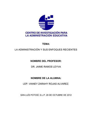 TEMA:

LA ADMINISTRACIÓN Y SUS ENFOQUES RECIENTES



           NOMBRE DEL PROFESOR:

            DR. JAIME RAMOS LEYVA



            NOMBRE DE LA ALUMNA:

     LEP. VIANEY ZARAHY ROJAS ALVAREZ.



   SAN LUÍS POTOSÍ; S.L.P. 28 DE OCTUBRE DE 2012
 