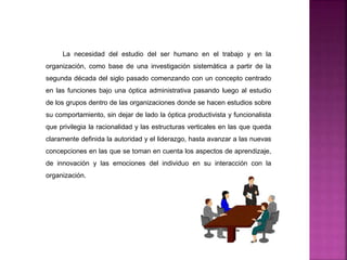 La necesidad del estudio del ser humano en el trabajo y en la
organización, como base de una investigación sistemática a partir de la
segunda década del siglo pasado comenzando con un concepto centrado
en las funciones bajo una óptica administrativa pasando luego al estudio
de los grupos dentro de las organizaciones donde se hacen estudios sobre
su comportamiento, sin dejar de lado la óptica productivista y funcionalista
que privilegia la racionalidad y las estructuras verticales en las que queda
claramente definida la autoridad y el liderazgo, hasta avanzar a las nuevas
concepciones en las que se toman en cuenta los aspectos de aprendizaje,
de innovación y las emociones del individuo en su interacción con la
organización.
 