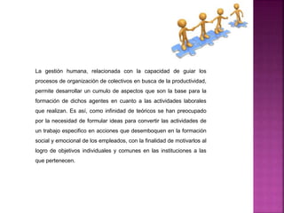 La gestión humana, relacionada con la capacidad de guiar los
procesos de organización de colectivos en busca de la productividad,
permite desarrollar un cumulo de aspectos que son la base para la
formación de dichos agentes en cuanto a las actividades laborales
que realizan. Es así, como infinidad de teóricos se han preocupado
por la necesidad de formular ideas para convertir las actividades de
un trabajo especifico en acciones que desemboquen en la formación
social y emocional de los empleados, con la finalidad de motivarlos al
logro de objetivos individuales y comunes en las instituciones a las
que pertenecen.
 