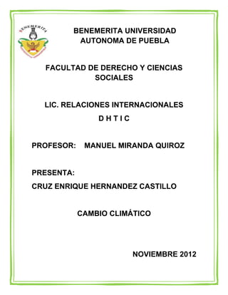 BENEMERITA UNIVERSIDAD
         AUTONOMA DE PUEBLA


  FACULTAD DE DERECHO Y CIENCIAS
            SOCIALES


  LIC. RELACIONES INTERNACIONALES
                DHTIC


PROFESOR:    MANUEL MIRANDA QUIROZ


PRESENTA:
CRUZ ENRIQUE HERNANDEZ CASTILLO


            CAMBIO CLIMÁTICO




                        NOVIEMBRE 2012
 