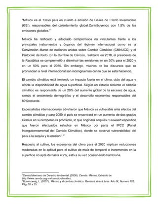 “México es el 13avo país en cuanto a emisión de Gases de Efecto Invernadero
(GEI), responsables del calentamiento global.Contribuyendo con 1.5% de las
emisiones globales.”1

México ha ratificado y adoptado compromisos no vinculantes frente a los
principales instrumentos y órganos del régimen internacional como es la
Convención Marco de naciones unidas sobre Cambio Climático (CMNUCC) y el
Protocolo de Kioto. En la Cumbre de Cancún, realizada en 2010, el presidente de
la República se comprometió a disminuir las emisiones en un 30% para el 2020 y
en un 50% para el 2050. Sin embargo, muchos de los discursos que se
pronuncian a nivel internacional son incongruentes con lo que se está haciendo.

El cambio climático está teniendo un impacto fuerte en el clima, ciclo del agua y
afecta la disponibilidad de agua superficial. Según un estudio reciente el cambio
climático es responsable de un 20% del aumento global de la escasez de agua,
siendo el crecimiento demográfico y el desarrollo económico responsables del
80%restante.

Especialistas internacionales advirtieron que México es vulnerable ante efectos del
cambio climático y para 2050 el país se encontrará en un aumento de dos grados
Celsius en su temperatura promedio, lo que originará sequías.“Lauwaert especificó
que fueron efectuados estudios en México por parte el IPCC (Panel
Intergubernamental del Cambio Climático), donde se observó vulnerabilidad del
país a la sequía y la erosión”. 2

Respecto al cultivo, los escenarios del clima para el 2020 implican reducciones
moderadas en la aptitud para el cultivo de maíz de temporal e incrementos en la
superficie no apta de hasta 4.2%, esto a su vez ocasionando hambruna.




1
 Centro Mexicano de Derecho Ambiental. (2008). Cemda. México. Extraído de
http://www.cemda.org.mx/cambio-climatico.
2
 Rosenzweig, L. (2007) . México y el cambio climático. Revista Letras Libres. Año IX, Numero 102.
Pág. 20 a 25.
 