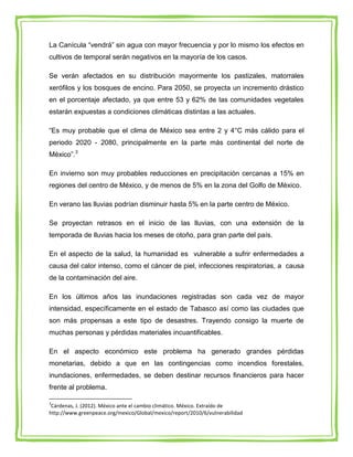 La Canícula “vendrá” sin agua con mayor frecuencia y por lo mismo los efectos en
cultivos de temporal serán negativos en la mayoría de los casos.

Se verán afectados en su distribución mayormente los pastizales, matorrales
xerófilos y los bosques de encino. Para 2050, se proyecta un incremento drástico
en el porcentaje afectado, ya que entre 53 y 62% de las comunidades vegetales
estarán expuestas a condiciones climáticas distintas a las actuales.

“Es muy probable que el clima de México sea entre 2 y 4°C más cálido para el
periodo 2020 - 2080, principalmente en la parte más continental del norte de
México”.3

En invierno son muy probables reducciones en precipitación cercanas a 15% en
regiones del centro de México, y de menos de 5% en la zona del Golfo de México.

En verano las lluvias podrían disminuir hasta 5% en la parte centro de México.

Se proyectan retrasos en el inicio de las lluvias, con una extensión de la
temporada de lluvias hacia los meses de otoño, para gran parte del país.

En el aspecto de la salud, la humanidad es vulnerable a sufrir enfermedades a
causa del calor intenso, como el cáncer de piel, infecciones respiratorias, a causa
de la contaminación del aire.

En los últimos años las inundaciones registradas son cada vez de mayor
intensidad, específicamente en el estado de Tabasco así como las ciudades que
son más propensas a este tipo de desastres. Trayendo consigo la muerte de
muchas personas y pérdidas materiales incuantificables.

En el aspecto económico este problema ha generado grandes pérdidas
monetarias, debido a que en las contingencias como incendios forestales,
inundaciones, enfermedades, se deben destinar recursos financieros para hacer
frente al problema.

3
 Cárdenas, J. (2012). México ante el cambio climático. México. Extraído de
http://www.greenpeace.org/mexico/Global/mexico/report/2010/6/vulnerabilidad
 