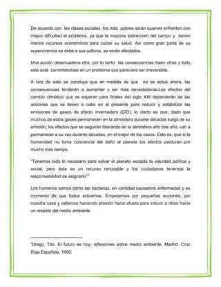 De acuerdo con las clases sociales, los más pobres serán quienes enfrenten con
mayor dificultad el problema, ya que la mayoría sobreviven del campo y tienen
menos recursos económicos para cuidar su salud. Así como gran parte de su
supervivencia se debe a sus cultivos, se verán afectados.

Una acción desencadena otra, por lo tanto las consecuencias traen otras y todo
esto está convirtiéndose en un problema que pareciera ser irreversible.

A raíz de esto se concluye que en medida de que             no se actué ahora, las
consecuencias tenderán a aumentar y ser más devastadoras.Los efectos del
cambio climático que se esperan para finales del siglo XXI dependerán de las
acciones que se lleven a cabo en el presente para reducir y estabilizar las
emisiones de gases de efecto invernadero (GEI), lo cierto es que, dado que
muchos de estos gases permanecen en la atmósfera durante décadas luego de su
emisión, los efectos que se seguirán liberando en la atmósfera año tras año, van a
permanecer a su vez durante décadas, en el mejor de los casos. Esto es, que si la
humanidad no toma conciencia del daño al planeta los efectos perduran por
mucho más tiempo.

“Tenemos todo lo necesario para salvar el planeta excepto la voluntad política y
social, pero ésta es un recurso renovable y los ciudadanos tenemos la
responsabilidad de asignarlo”4

Los humanos somos como las bacterias, en cantidad causamos enfermedad y es
momento de que todos actuemos. Empecemos por pequeñas acciones, por
nuestra casa y vallamos haciendo presión hacia afuera para inducir a otros hacia
un respeto del medio ambiente




4
Drago, Tito. El futuro es hoy: reflexiones sobre medio ambiente. Madrid: Cruz
Roja Española, 1990.
 