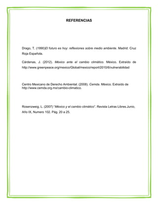 REFERENCIAS




Drago, T. (1990)El futuro es hoy: reflexiones sobre medio ambiente. Madrid: Cruz
Roja Española.

Cárdenas, J. (2012). México ante el cambio climático. México. Extraído de
http://www.greenpeace.org/mexico/Global/mexico/report/2010/6/vulnerabilidad




Centro Mexicano de Derecho Ambiental. (2008). Cemda. México. Extraído de
http://www.cemda.org.mx/cambio-climatico.




Rosenzweig, L. (2007) “México y el cambio climático”. Revista Letras Libres.Junio,
Año IX, Numero 102. Pág. 20 a 25.
 