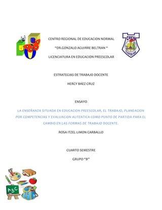 CENTRO REGIONAL DE EDUCACION NORMAL
“DR.GONZALO AGUIRRE BELTRAN “
LICENCIATURA EN EDUCACION PREESCOLAR
ESTRATEGIAS DE TRABAJO DOCENTE
HERCY BAEZ CRUZ
ENSAYO
LA ENSEÑANZA SITUADA EN EDUCACION PREESCOLAR, EL TRABAJO, PLANEACION
POR COMPETENCIAS Y EVALUACION AUTENTICA COMO PUNTO DE PARTIDA PARA EL
CAMBIO EN LAS FORMAS DE TRABAJO DOCENTE.
ROSA ITZEL LIMON CARBALLO
CUARTO SEMESTRE
GRUPO “B”
 