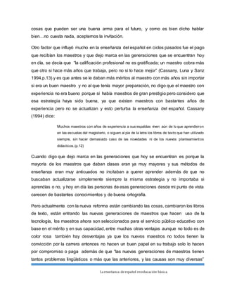 La enseñanza de español eneducación básica.
cosas que pueden ser una buena arma para el futuro, y como es bien dicho hablar
bien…no cuesta nada, aceptemos la invitación.
Otro factor que influyó mucho en la enseñanza del español en ciclos pasados fue el pago
que recibían los maestros y que dejo marca en las generaciones que se encuentran hoy
en día, se decía que “la calificación profesional no es gratificada; un maestro cobra más
que otro si hace más años que trabaja, pero no si lo hace mejor” (Cassany, Luna y Sanz
1994,p.13) y es que antes se le daban más méritos al maestro con más años sin importar
si era un buen maestro y no al que tenía mayor preparación, no digo que el maestro con
experiencia no era bueno porque si había maestros de gran prestigio pero considero que
esa estrategia haya sido buena, ya que existen maestros con bastantes años de
experiencia pero no se actualizan y esto perturba la enseñanza del español. Cassany
(1994) dice:
Muchos maestros con años de experiencia a sus espaldas viven aún de lo que aprendieron
en las escuelas del magisterio, o siguen al pie de la letra los libros de texto que han utilizado
siempre, sin hacer demasiado caso de las novedades ni de los nuevos planteamientos
didácticos.(p.12)
Cuando digo que dejo marca en las generaciones que hoy se encuentran es porque la
mayoría de los maestros que daban clases eran ya muy mayores y sus métodos de
enseñanza eran muy anticuados no incitaban a querer aprender además de que no
buscaban actualizarse simplemente siempre la misma estrategia y no importaba si
aprendías o no, y hoy en día las personas de esas generaciones desde mi punto de vista
carecen de bastantes conocimientos y de buena ortografía.
Pero actualmente con la nueva reforma están cambiando las cosas, cambiaron los libros
de texto, están entrando las nuevas generaciones de maestros que hacen uso de la
tecnología, los maestros ahora son seleccionados para el servicio público educativo con
base en el mérito y en sus capacidad, entre muchas otras ventajas aunque no todo es de
color rosa también hay desventajas ya que los nuevos maestros no todos tienen la
convicción por la carrera entonces no hacen un buen papel en su trabajo solo lo hacen
por compromiso o paga además de que “las nuevas generaciones de maestros tienen
tantos problemas lingüísticos o más que las anteriores, y las causas son muy diversas”
 