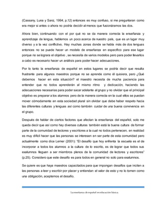 La enseñanza de español eneducación básica.
(Cassany, Luna y Sanz, 1994, p.12) entonces es muy confuso, si me preguntaran como
era mejor si antes o ahora no podría decidir al menos que fusionáramos las dos.
Ahora bien, continuando con el por qué no se da manera correcta la enseñanza y
aprendizaje de lengua, hablemos un poco acerca de nuestro país, que es un lugar muy
diverso y a la vez conflictivo. Hay muchas zonas donde se habla más de dos lenguas
entonces no se puede hacer un modelo de enseñanza en específico para ese lugar
porque no se lograra el objetivo , se necesita de varios modelos pero para poder llevarlos
a cabo es necesario hacer un análisis para poder hacer adecuaciones.
Por lo tanto la enseñanza de español en estos lugares se podría decir que resulta
frustrante para algunos maestros porque no se aprende como él quisiera, pero ¿Qué
debemos hacer en esta situación? el maestro necesita de mucha paciencia para
entender que no todos aprenderán al mismo ritmo y dedicación, haciendo las
adecuaciones necesarias para poder sacar adelante al grupo y no olvidar que el principal
objetivo es preparar a los alumnos pero de la manera correcta en la cual ellos se puedan
mover cómodamente en esta sociedad plural sin olvidar que debe haber respeto hacia
las diferentes culturas y lenguas así como también cuidar de una buena convivencia en
el grupo.
Después de hablar de ciertos factores que afectan la enseñanza del español, solo me
queda decir que así como hay diversas culturas también está la buena cultura de formar
parte de la comunidad de lectores y escritores a la cual no todos pertenecen, en realidad
es muy difícil hacer que las personas se interesen en ser parte de esta comunidad pero
actualmente como dice Lerner (2001): “El desafío que hoy enfrenta la escuela es el de
incorporar a todos los alumnos a la cultura de lo escrito, es de lograr que todos sus
exalumnos lleguen a ser miembros plenos de la comunidad de lectores y escritores”
(p.25). Considero que este desafío es para todos en general no solo para exalumnos.
Se quiere es que haya maestros capacitados para que impongan desafíos que inciten a
las personas a leer y escribir por placer y entiendan el valor de esto y no lo tomen como
una obligación, aceptemos el desafio.
 