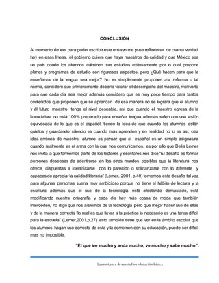 La enseñanza de español eneducación básica.
CONCLUSIÓN
Al momento de leer para poder escribir este ensayo me puse reflexionar de cuanta verdad
hay en esas líneas, el gobierno quiere que haya maestros de calidad y que México sea
un país donde los alumnos culminen sus estudios exitosamente por lo cual propone
planes y programas de estudio con rigurosos aspectos, pero ¿Qué hacen para que la
enseñanza de la lengua sea mejor? No es simplemente proponer una reforma o tal
norma, considero que primeramente debería valorar el desempeño del maestro, motivarlo
para que cada día sea mejor además considero que es muy poco tiempo para tantos
contenidos que proponen que se aprendan de esa manera no se lograra que el alumno
y él futuro maestro tenga el nivel deseable, así que cuando el maestro egresa de la
licenciatura no está 100% preparado para enseñar lengua además salen con una visión
equivocada de lo que es el español, tienen la idea de que cuando los alumnos están
quietos y guardando silencio es cuando más aprenden y en realidad no lo es así, otra
idea errónea de maestro- alumno es pensar que el español es un simple asignatura
cuando realmente es el arma con la cual nos comunicamos, es por ello que Delia Lerner
nos invita a que formemos parte de los lectores y escritores nos dice “El desafío es formar
personas deseosas de adentrarse en los otros mundos posibles que la literatura nos
ofrece, dispuestas a identificarse con lo parecido o solidarizarse con lo diferente y
capaces de apreciar la calidad literaria” (Lerner, 2001, p.40) tomemos este desafío tal vez
para algunas personas suena muy ambicioso porque no tiene el hábito de lectura y la
escritura además que el uso de la tecnología está afectando demasiado, está
modificando nuestra ortografía y cada día hay más cosas de moda que también
interceden, no digo que nos aislemos de la tecnología pero que mejor hacer uso de ellas
y de la manera correcta “lo real es que llevar a la práctica lo necesario es una tarea difícil
para la escuela” (Lerner,2001,p.27) esto también tiene que ver en la ámbito escolar que
los alumnos hagan uso correcto de esta y la combinen con su educación, puede ser difícil
mas no imposible.
“El que lee mucho y anda mucho, ve mucho y sabe mucho”.
 