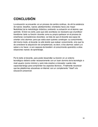 10
CONCLUSIÓN
La educación se encuentra en un proceso de cambio continuo, de ahí la existencia
de nuevos desafíos, nuevos planteamientos orientados hacia una mayor
flexibilidad de la metodología didáctica, centrando su actuación en el alumno que
aprende. Si bien es cierto, para que esto acontezca es necesario que el profesor
transforme tanto su función docente como su propio quehacer en el proceso de
enseñanza (competencias docentes); se trata de que el docente sea capaz de
orientar a los alumnos para que estos sean quienes construyan su conocimiento;
del mismo modo, el docente no sólo tendrá que evaluar conocimiento, sino que ha
de considerar la adquisición de competencias; es decir, si los alumnos saben y si
saben o no hacer, si son capaces de transferir el conocimiento aprendido a otras
situaciones nuevas de aprendizaje.
Por lo tanto el docente, para poder desarrollar su función en un entorno
tecnológico deberá contar necesariamente con un buen dominio de la tecnología a
nivel usuario (como mínimo) y será más creativo e innovador cuanta más
capacidad tenga para comprender los aspectos técnicos ; Finalmente reconocer
que las plataformas educativas en Internet son un complemento "ideal" a la
educación presencial.
 