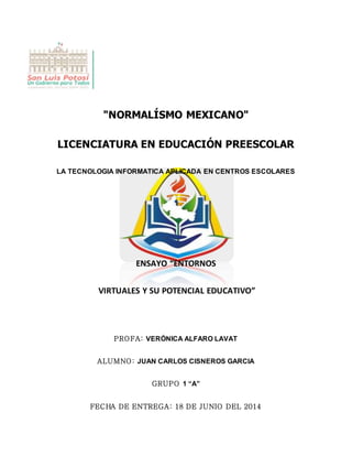 12
"NORMALÍSMO MEXICANO"
LICENCIATURA EN EDUCACIÓN PREESCOLAR
LA TECNOLOGIA INFORMATICA APLICADA EN CENTROS ESCOLARES
ENSAYO “ENTORNOS
VIRTUALES Y SU POTENCIAL EDUCATIVO”
PROFA: VERÓNICA ALFARO LAVAT
ALUMNO: JUAN CARLOS CISNEROS GARCIA
GRUPO 1 “A”
FECHA DE ENTREGA: 18 DE JUNIO DEL 2014
 