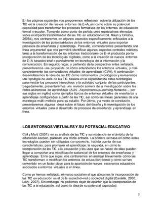 2
En las páginas siguientes nos proponemos reflexionar sobre la utilización de las
TIC en la creación de nuevos entornos de E–A, así como sobre su potencial
capacidad para transformar los procesos formativos en los entornos de educación
formal y escolar. Tomando como punto de partida unas expectativas elevadas
sobre el impacto transformador de las TIC en educación (Coll, Mauri y Onrubia,
2008a), nos centraremos en algunos aspectos específicamente enfocados a la
investigación de las potencialidades de los entornos virtuales para soportar
procesos de enseñanza y aprendizaje. Para ello, comenzaremos presentando una
línea argumental que nos permitirá identificar algunos aspectos centrales relativos
tanto a la transformación de los entornos tradicionales de E–A producida por la
incorporación de las tecnologías digitales, como a la creación de nuevos entornos
de E–A basados total o parcialmente en tecnología de la información y la
comunicación. En segundo lugar, y partiendo de la perspectiva antes señalada,
presentaremos una propuesta de cómo entendemos los entornos virtuales, y más
concretamente las comunidades virtuales de aprendizaje (CVA). A continuación
desarrollaremos la idea de las TIC como instrumentos psicológicos y revisaremos
una tipología de usos de las TIC basada en la capacidad de estas tecnologías
para mediar los procesos interactivos y la actividad conjunta de los participantes.
Seguidamente, presentaremos una revisión somera de la investigación sobre las
redes asíncronas de aprendizaje (ALN –Asynchronous Learning Networks–, por
sus siglas en inglés) como ejemplos típicos de entornos virtuales de enseñanza y
aprendizaje configurados a partir de las TIC, así como las líneas generales de una
estrategia multi–método para su estudio. Por último, y a modo de conclusión,
presentaremos algunas ideas sobre el futuro del diseño y la investigación de los
entornos virtuales para el desarrollo de procesos de enseñanza y aprendizaje en
línea.
LOS ENTORNOS VIRTUALES Y SU POTENCIAL EDUCATIVO
Coll y Martí (2001), en su análisis de las TIC y su incidencia en el ámbito de la
educación escolar, plantean una doble entrada. La primera se basa en cómo estas
tecnologías pueden ser utilizadas con provecho, habida cuenta de sus
características, para promover el aprendizaje; la segunda, en cómo la
incorporación de las TIC a la educación y los usos que se hacen de ellas pueden
llegar a comportar una modificación sustancial de los entornos de enseñanza y
aprendizaje. En lo que sigue, nos centraremos en analizar brevemente cómo las
TIC transforman o modifican los entornos de educación formal y cómo se han
convertido en un factor clave para la aparición de nuevos escenarios educativos
asociados a entornos virtuales o en línea.
Como ya hemos señalado, el marco social en el que ubicamos la incorporación de
las TIC en educación es el de la sociedad–red o sociedad digital (Castells, 2006;
Lévy, 2007). Sin embargo, no podemos dejar de apuntar que la incorporación de
las TIC a la educación, así como la idea de su potencial capacidad
 