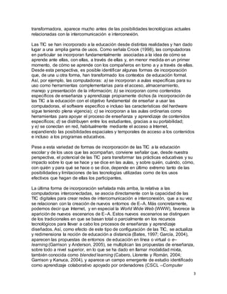 3
transformadora, aparece mucho antes de las posibilidades tecnológicas actuales
relacionadas con la intercomunicación e interconexión.
Las TIC se han incorporado a la educación desde distintas realidades y han dado
lugar a una amplia gama de usos. Como señala Crook (1998), las computadoras
en particular se incorporan fundamentalmente asociadas a la idea de cómo se
aprende ante ellas, con ellas, a través de ellas y, en menor medida en un primer
momento, de cómo se aprende con los compañeros en torno a y a través de ellas.
Desde esta perspectiva, es posible identificar algunas formas de incorporación
que, de una u otra forma, han transformado los contextos de educación formal.
Así, por ejemplo, las computadoras: a) se incorporan a aulas específicas para su
uso como herramientas complementarias para el acceso, almacenamiento,
manejo y presentación de la información; b) se incorporan como contenidos
específicos de enseñanza y aprendizaje propiamente dichos (la incorporación de
las TIC a la educación con el objetivo fundamental de enseñar a usar las
computadoras, el software específico e incluso las características del hardware
sigue teniendo plena vigencia); c) se incorporan a las aulas ordinarias como
herramientas para apoyar el proceso de enseñanza y aprendizaje de contenidos
específicos; d) se distribuyen entre los estudiantes, gracias a su portabilidad;
y e) se conectan en red, habitualmente mediante el acceso a Internet,
expandiendo las posibilidades espaciales y temporales de acceso a los contenidos
e incluso a los programas educativos.
Pese a esta variedad de formas de incorporación de las TIC a la educación
escolar y de los usos que las acompañan, conviene señalar que, desde nuestra
perspectiva, el potencial de las TIC para transformar las prácticas educativas y su
impacto sobre lo que se hace y se dice en las aulas, y sobre quién, cuándo, cómo,
con quién y para qué se hace o se dice, depende en último extremo tanto de las
posibilidades y limitaciones de las tecnologías utilizadas como de los usos
efectivos que hagan de ellas los participantes.
La última forma de incorporación señalada más arriba, la relativa a las
computadoras interconectadas, se asocia directamente con la capacidad de las
TIC digitales para crear redes de intercomunicación e interconexión, que a su vez
se relacionan con la creación de nuevos entornos de E–A. Más concretamente,
podemos decir que Internet, y en especial la World Wide Web (WWW), favorece la
aparición de nuevos escenarios de E–A. Estos nuevos escenarios se distinguen
de los tradicionales en que se basan total o parcialmente en los recursos
tecnológicos para llevar a cabo los procesos de enseñanza y aprendizaje
diseñados. Así, como efecto de este tipo de configuración de las TIC, se actualiza
y redimensiona la noción de educación a distancia (Bates, 1997; García, 2004),
aparecen las propuestas de entornos de educación en línea o virtual o e–
learning (Garrison y Anderson, 2005), se multiplican las propuestas de enseñanza,
sobre todo a nivel superior, en lo que se ha dado en llamar modalidad mixta,
también conocida como blended learning (Cabero, Llorente y Román, 2004;
Garrison y Kanuca, 2004), y aparece un campo emergente de estudio identificado
como aprendizaje colaborativo apoyado por ordenadores (CSCL –Computer
 